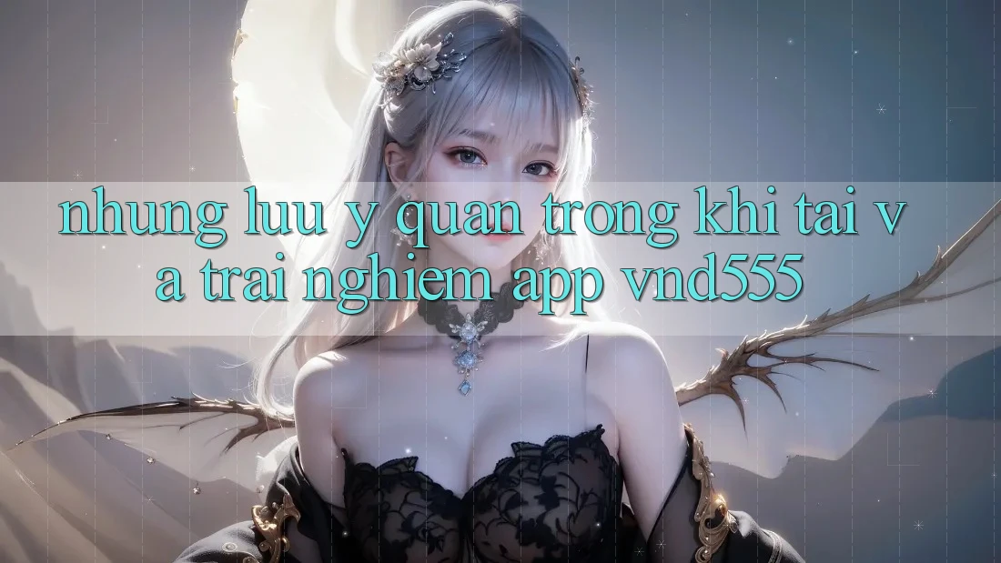 Những lưu ý quan trọng khi tải và trải nghiệm app vnd555