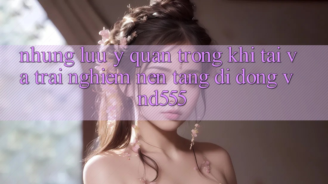 Những lưu ý quan trọng khi tải và trải nghiệm nền tảng di động vnd555 Những lưu ý quan trọng khi tải và trải nghiệm nền tảng di động vnd555