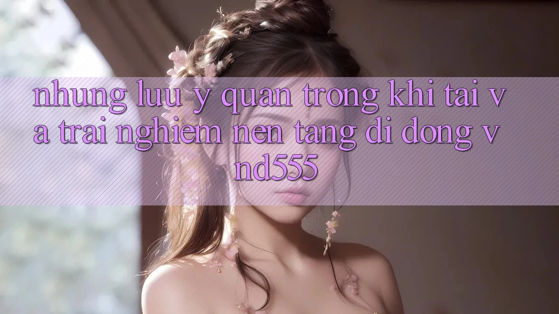 Những lưu ý quan trọng khi tải và trải nghiệm nền tảng di động vnd555 Những lưu ý quan trọng khi tải và trải nghiệm nền tảng di động vnd555