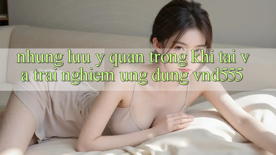 Những lưu ý quan trọng khi tải và trải nghiệm ứng dụng vnd555