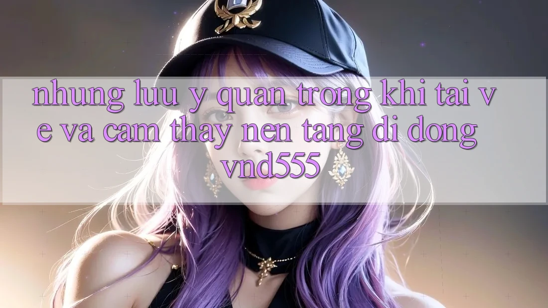 Những lưu ý quan trọng khi tải về và cảm thấy nền tảng di động vnd555