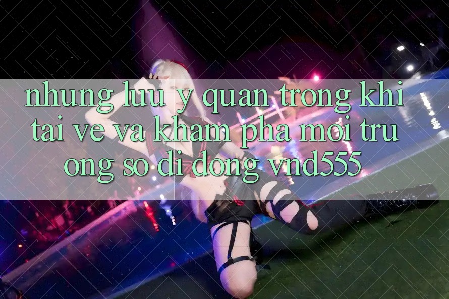 Những lưu ý quan trọng khi tải về và khám phá môi trường số di động vnd555