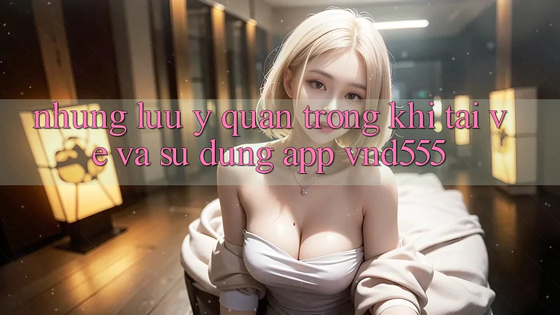 Những lưu ý quan trọng khi tải về và sử dụng app vnd555 Những lưu ý quan trọng khi tải về và sử dụng app vnd555