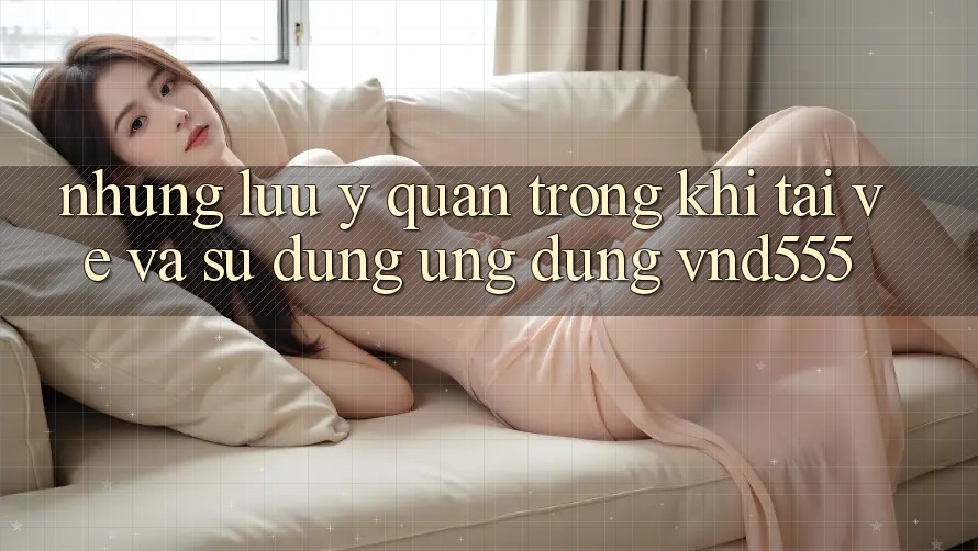 Những lưu ý quan trọng khi tải về và sử dụng ứng dụng vnd555