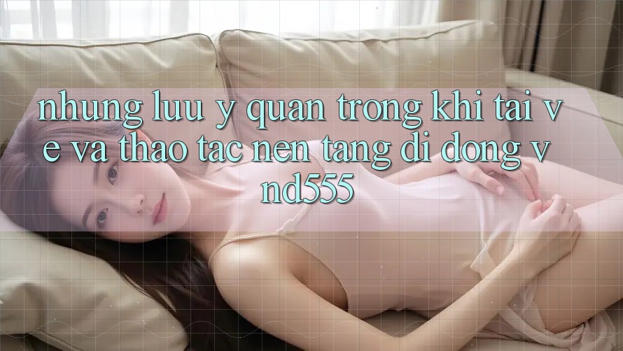 Những lưu ý quan trọng khi tải về và thao tác nền tảng di động vnd555