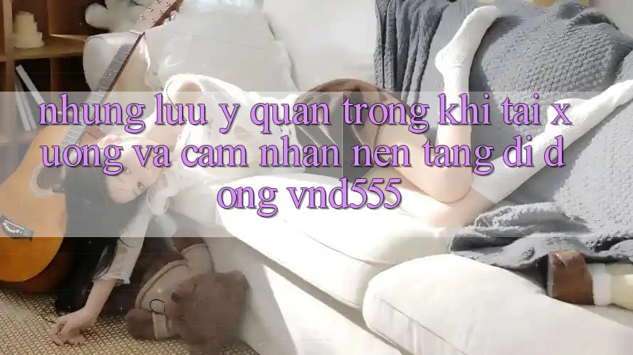 Những lưu ý quan trọng khi tải xuống và cảm nhận nền tảng di động vnd555