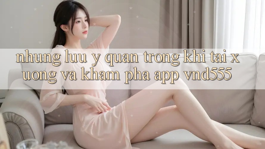 Những lưu ý quan trọng khi tải xuống và khám phá app vnd555