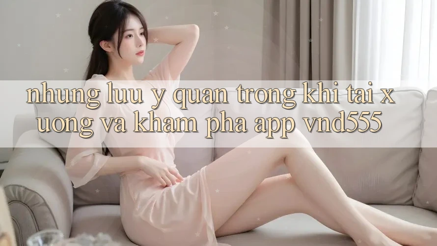 Những lưu ý quan trọng khi tải xuống và khám phá app vnd555