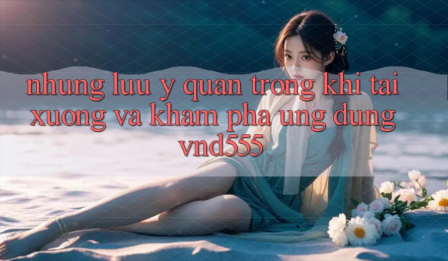 Những lưu ý quan trọng khi tải xuống và khám phá ứng dụng vnd555