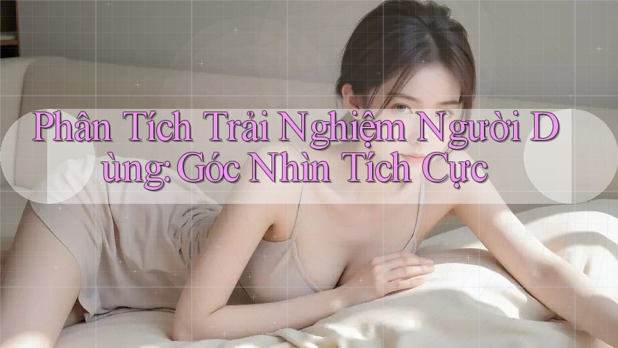 Phân Tích Trải Nghiệm Người Dùng: Góc Nhìn Tích Cực
