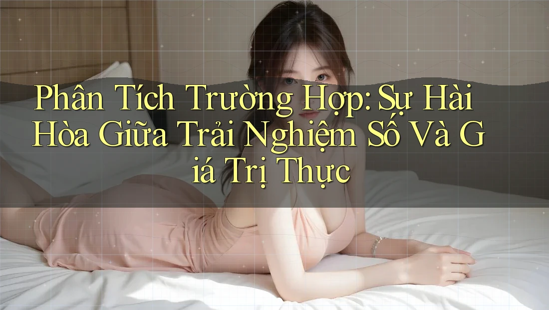 Phân Tích Trường Hợp: Sự Hài Hòa Giữa Trải Nghiệm Số Và Giá Trị Thực
