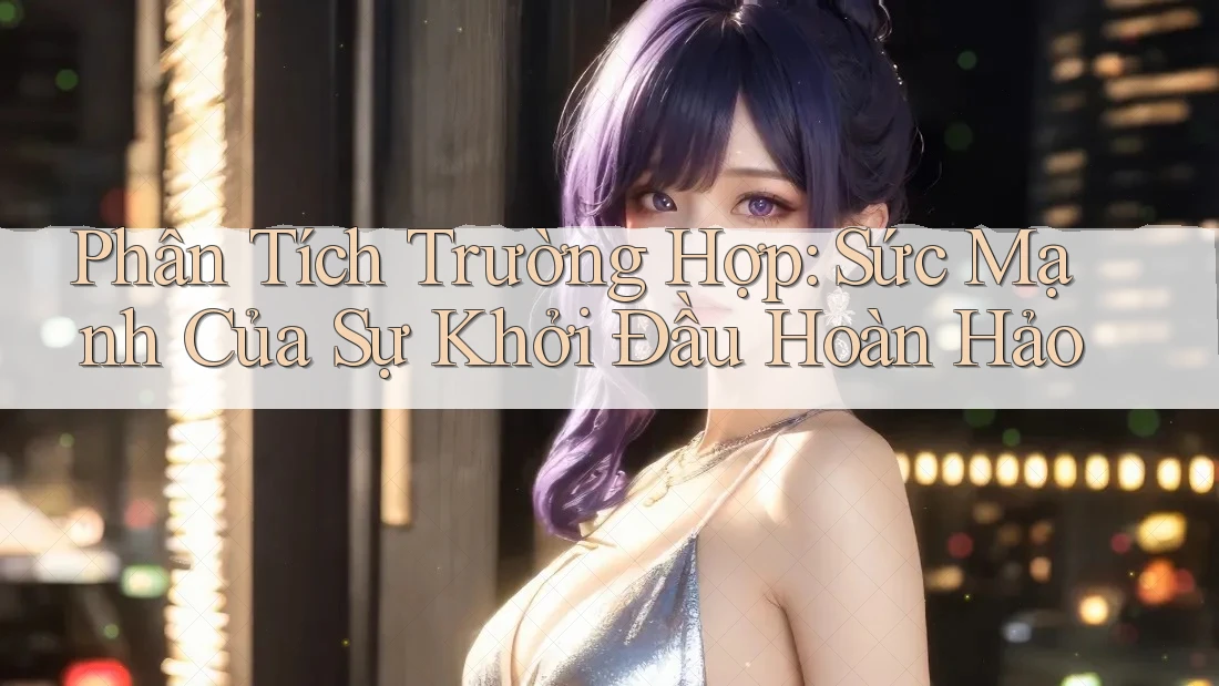 Phân Tích Trường Hợp: Sức Mạnh Của Sự Khởi Đầu Hoàn Hảo Phân Tích Trường Hợp: Sức Mạnh Của Sự Khởi Đầu Hoàn Hảo