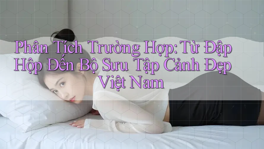 Phân Tích Trường Hợp: Từ Đập Hộp Đến Bộ Sưu Tập Cảnh Đẹp Việt Nam Phân Tích Trường Hợp: Từ Đập Hộp Đến Bộ Sưu Tập Cảnh Đẹp Việt Nam