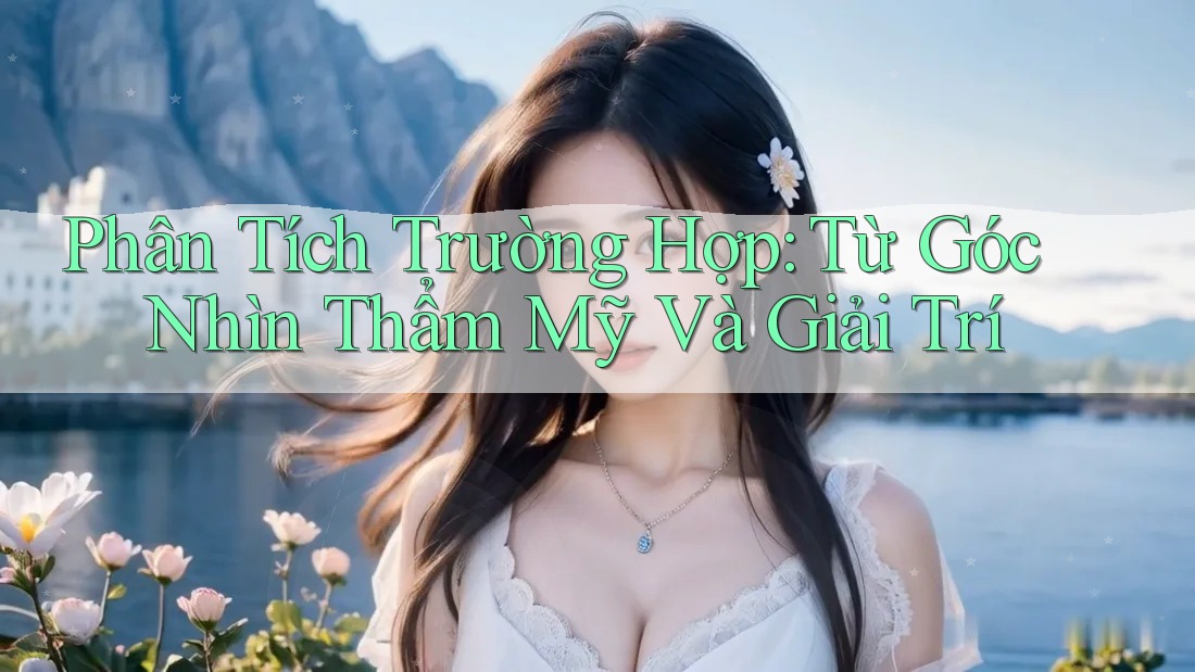 Phân Tích Trường Hợp: Từ Góc Nhìn Thẩm Mỹ Và Giải Trí