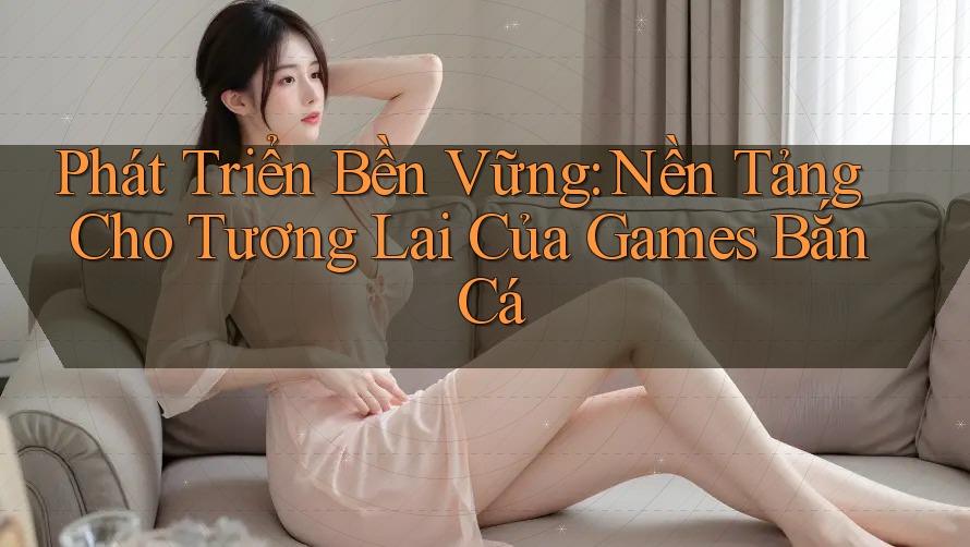 Phát Triển Bền Vững: Nền Tảng Cho Tương Lai Của Games Bắn Cá Phát Triển Bền Vững: Nền Tảng Cho Tương Lai Của Games Bắn Cá