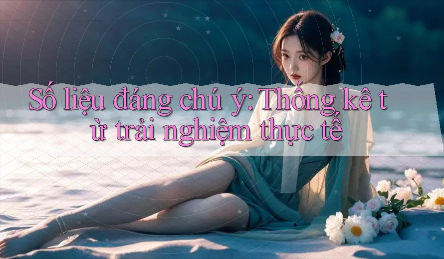Số liệu đáng chú ý: Thống kê từ trải nghiệm thực tế