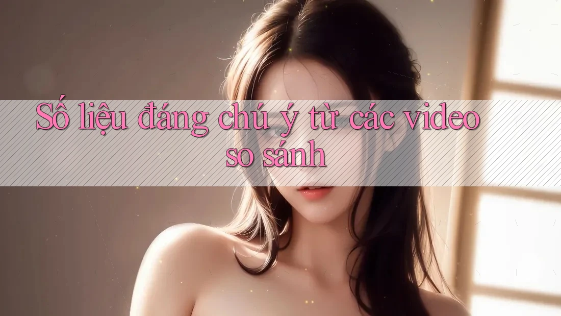 Số liệu đáng chú ý từ các video so sánh Số liệu đáng chú ý từ các video so sánh