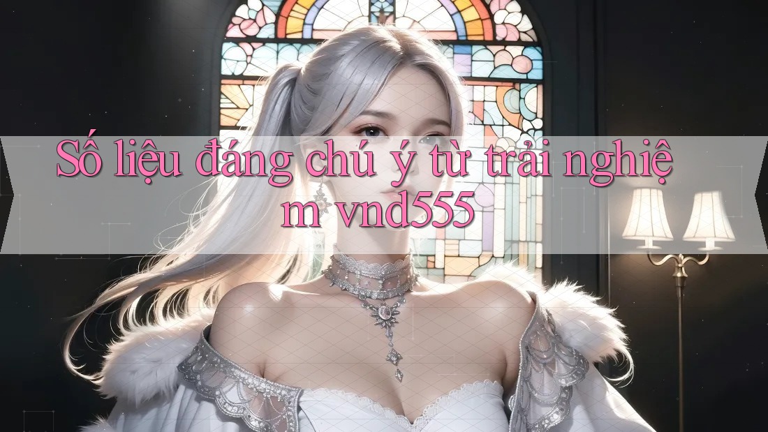 Số liệu đáng chú ý từ trải nghiệm vnd555 Số liệu đáng chú ý từ trải nghiệm vnd555