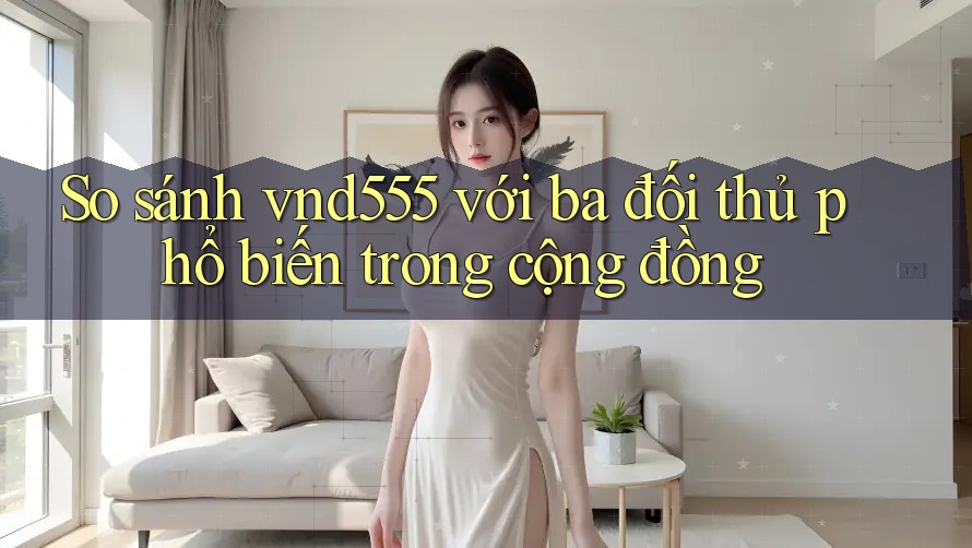 So sánh vnd555 với ba đối thủ phổ biến trong cộng đồng