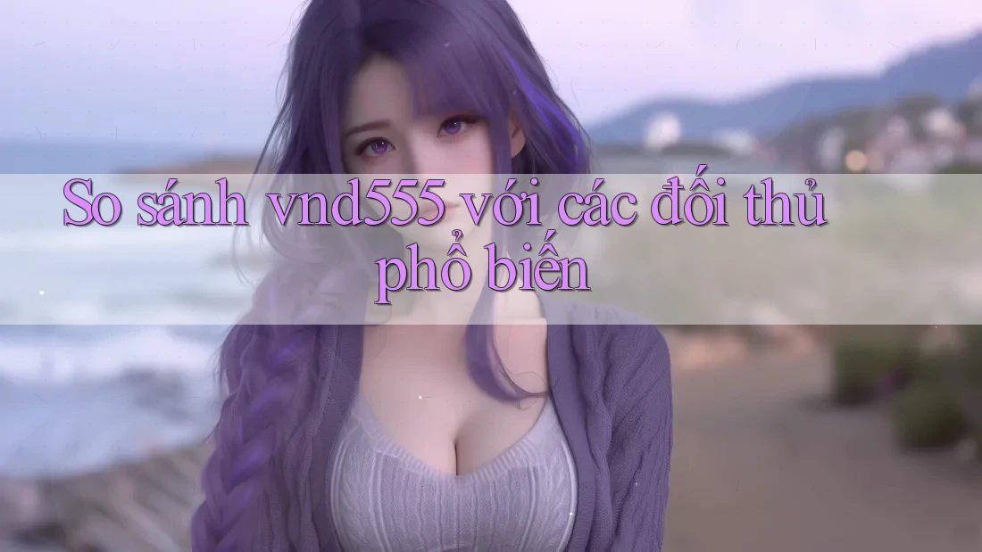 So sánh Vnd555 với các đối thủ phổ biến So sánh Vnd555 với các đối thủ phổ biến