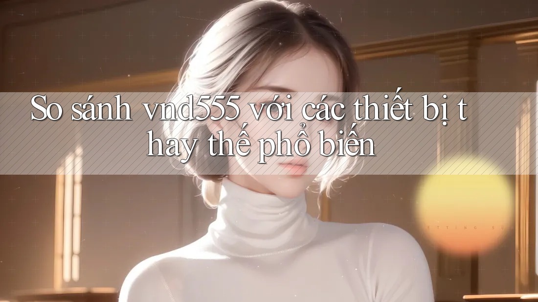 So sánh vnd555 với các thiết bị thay thế phổ biến