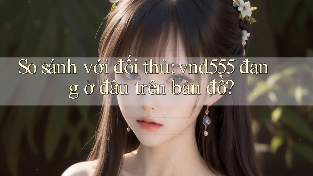 So sánh với đối thủ: vnd555 đang ở đâu trên bản đồ? So sánh với đối thủ: vnd555 đang ở đâu trên bản đồ?