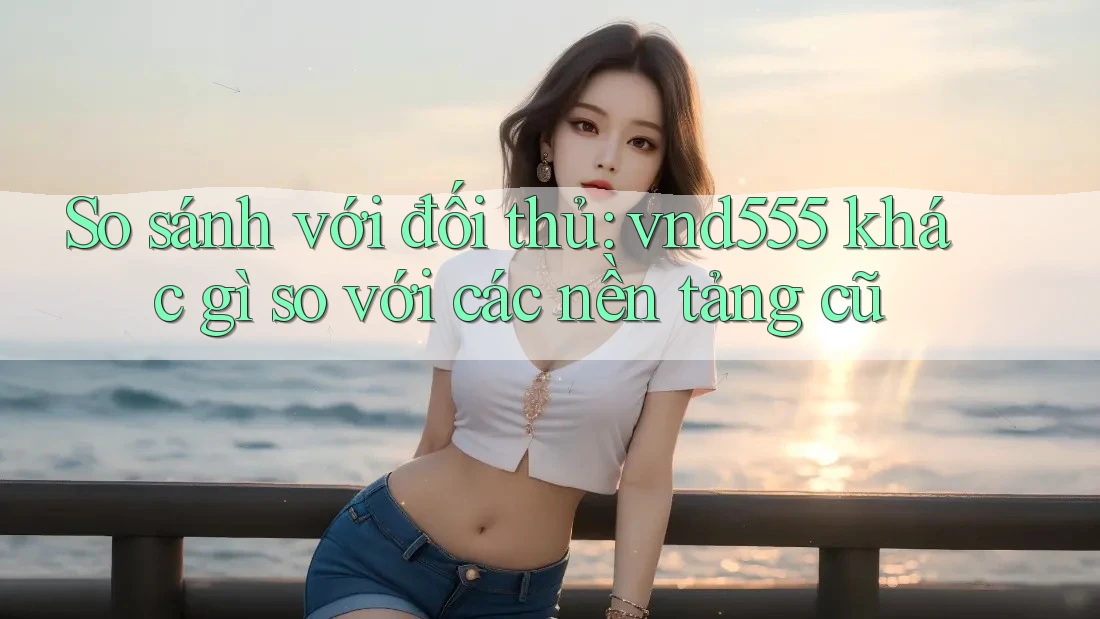 So sánh với đối thủ: vnd555 khác gì so với các nền tảng cũ So sánh với đối thủ: vnd555 khác gì so với các nền tảng cũ