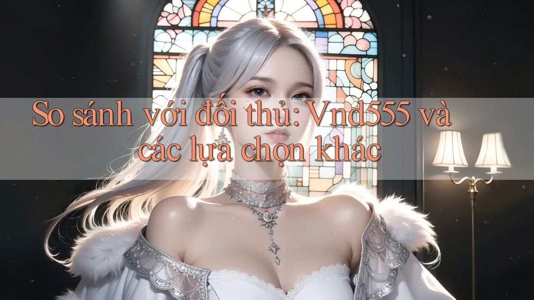 So sánh với đối thủ: Vnd555 và các lựa chọn khác So sánh với đối thủ: Vnd555 và các lựa chọn khác