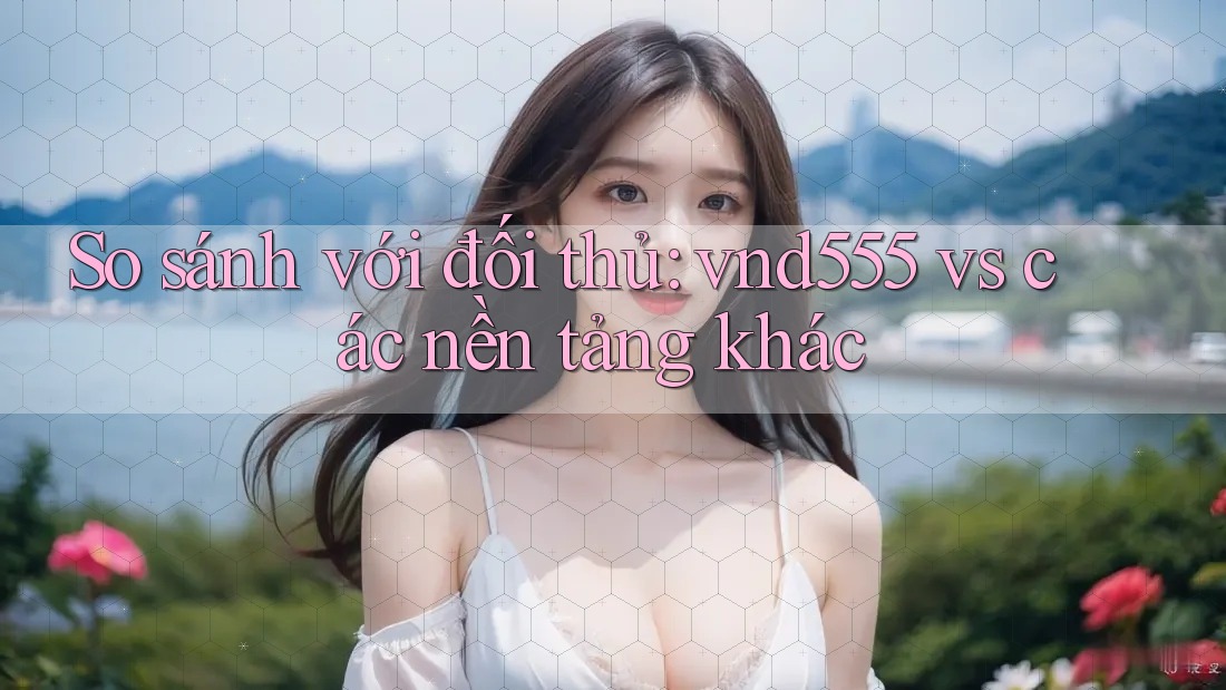 So sánh với đối thủ: vnd555 vs các nền tảng khác