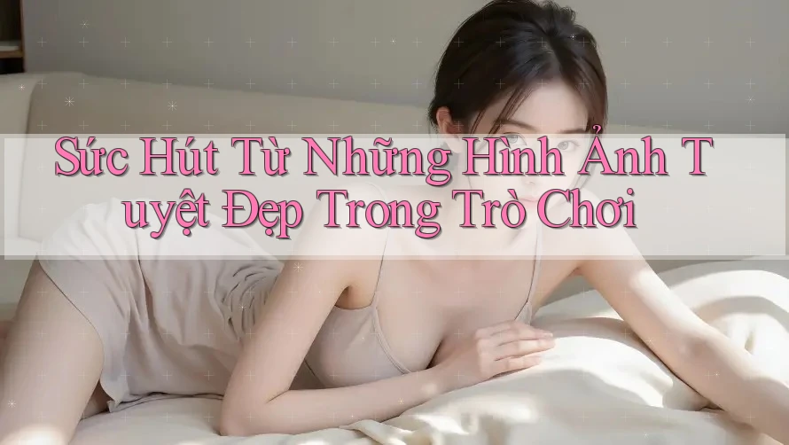 Sức Hút Từ Những Hình Ảnh Tuyệt Đẹp Trong Trò Chơi Sức Hút Từ Những Hình Ảnh Tuyệt Đẹp Trong Trò Chơi