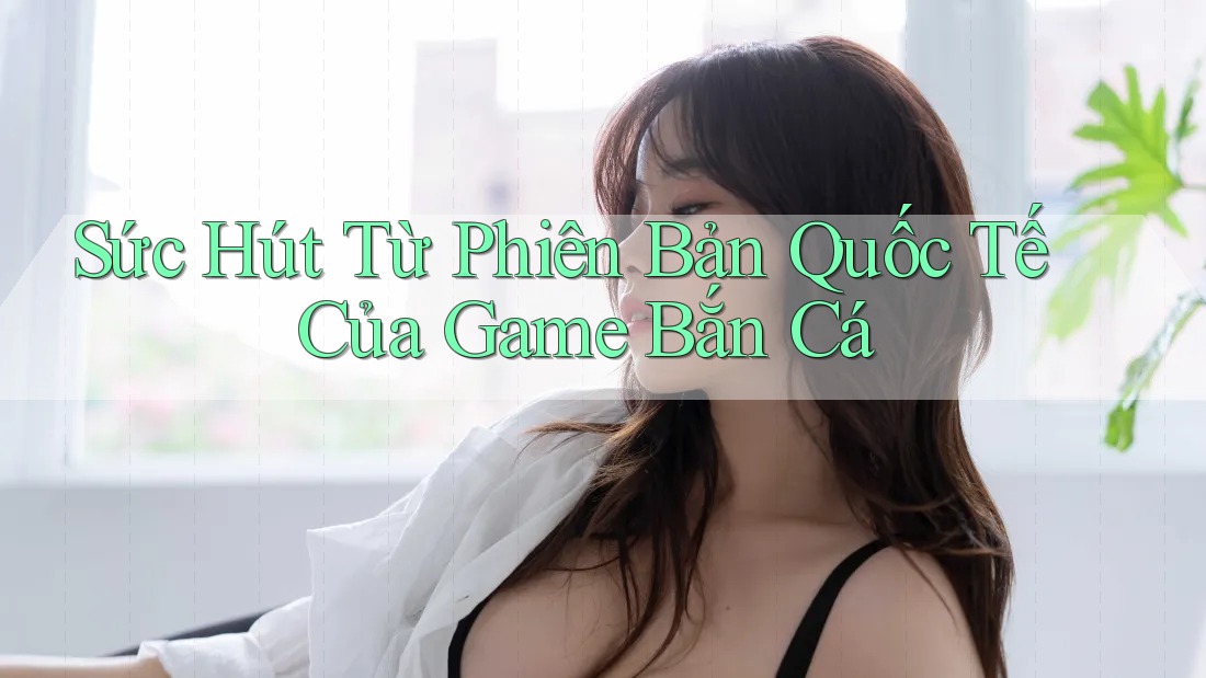 Sức Hút Từ Phiên Bản Quốc Tế Của Game Bắn Cá Sức Hút Từ Phiên Bản Quốc Tế Của Game Bắn Cá