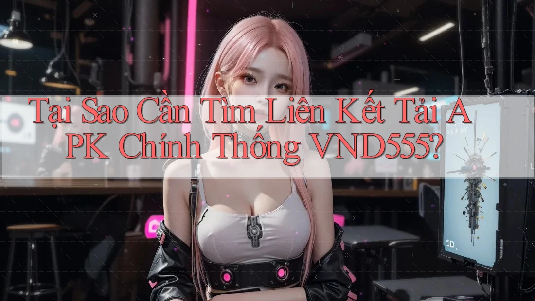 Tại Sao Cần Tìm Liên Kết Tải APK Chính Thống VND555?