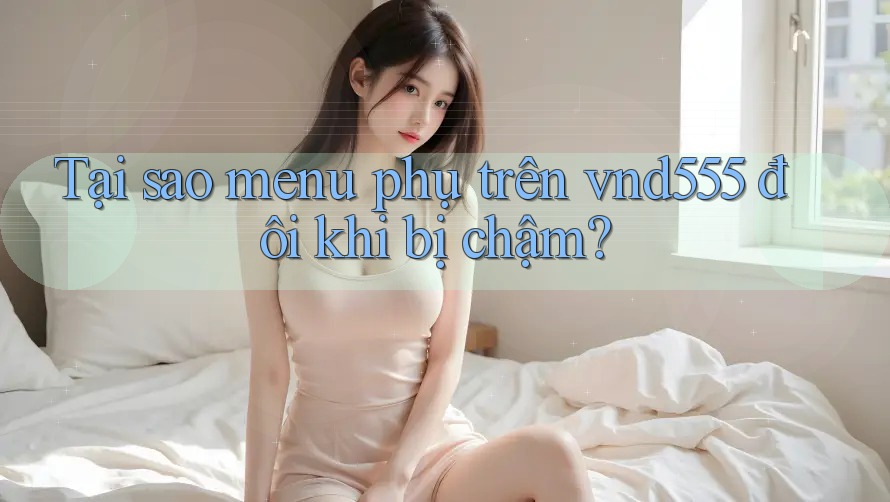 Tại sao menu phụ trên vnd555 đôi khi bị chậm?