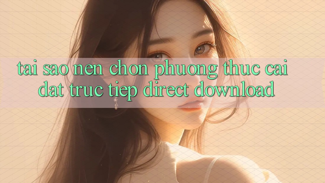 Tại sao nên chọn phương thức Cài đặt Trực Tiếp (Direct Download)?