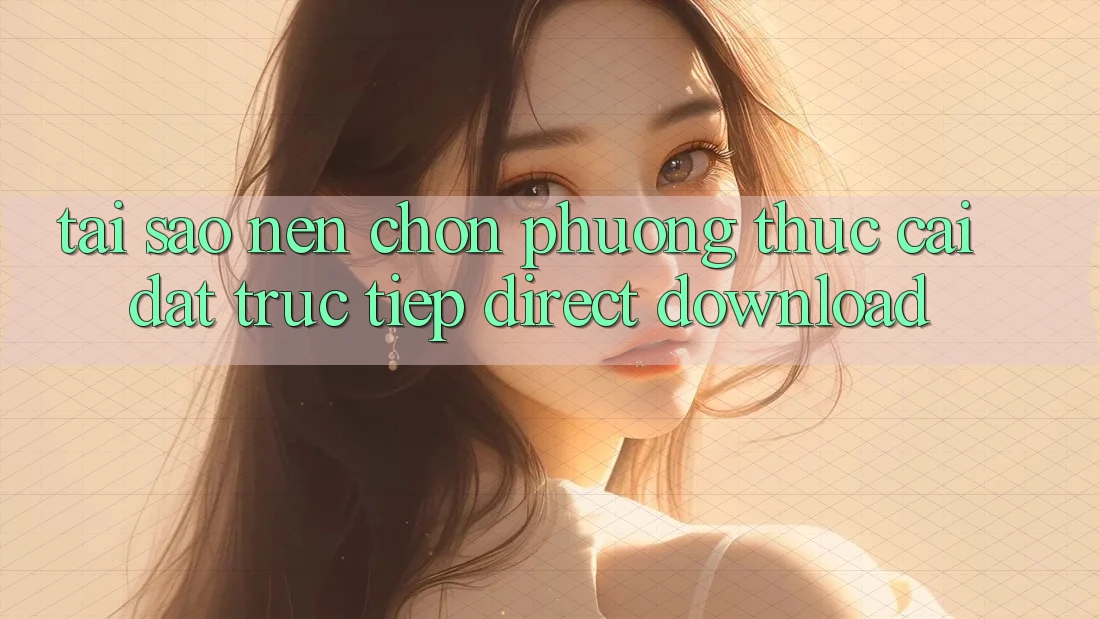 Tại sao nên chọn phương thức Cài đặt Trực Tiếp (Direct Download)?