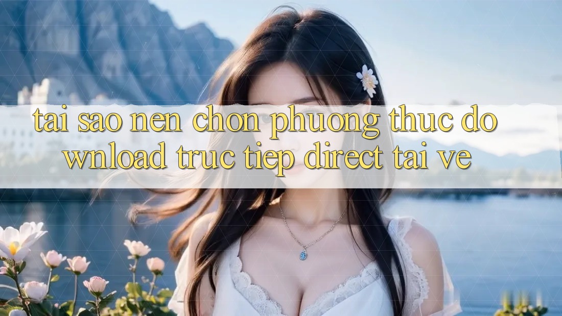 Tại sao nên chọn phương thức Download Trực Tiếp (Direct Tải về)? Tại sao nên chọn phương thức Download Trực Tiếp (Direct Tải về)?