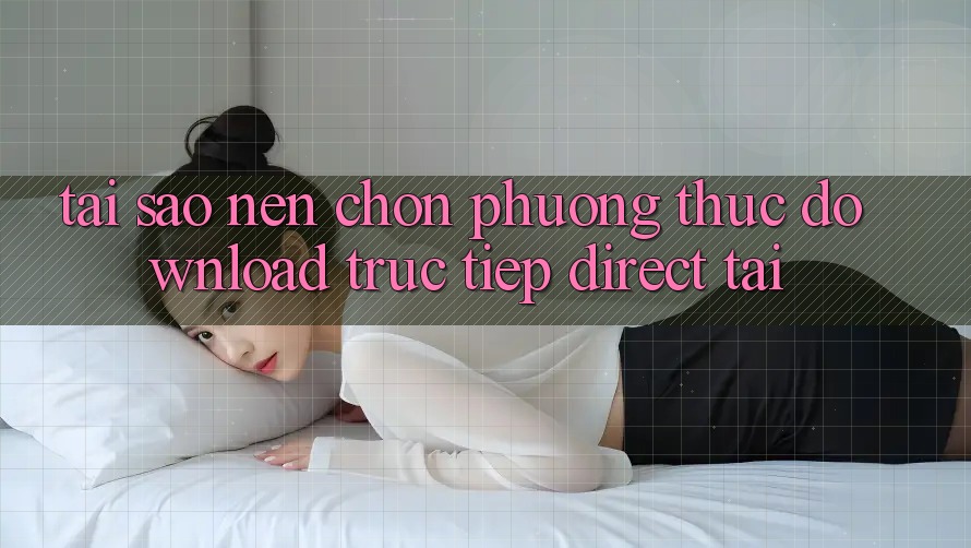 Tại sao nên chọn phương thức Download Trực Tiếp (Direct Tải)?
