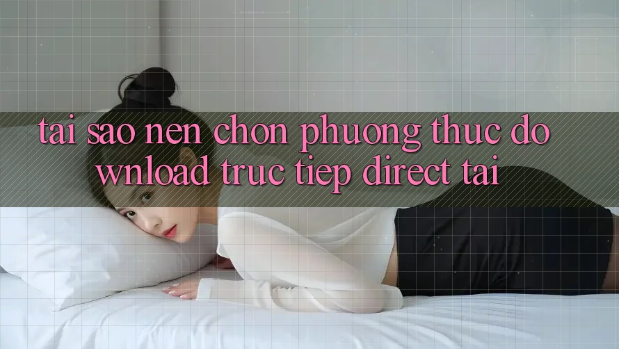 Tại sao nên chọn phương thức Download Trực Tiếp (Direct Tải)?