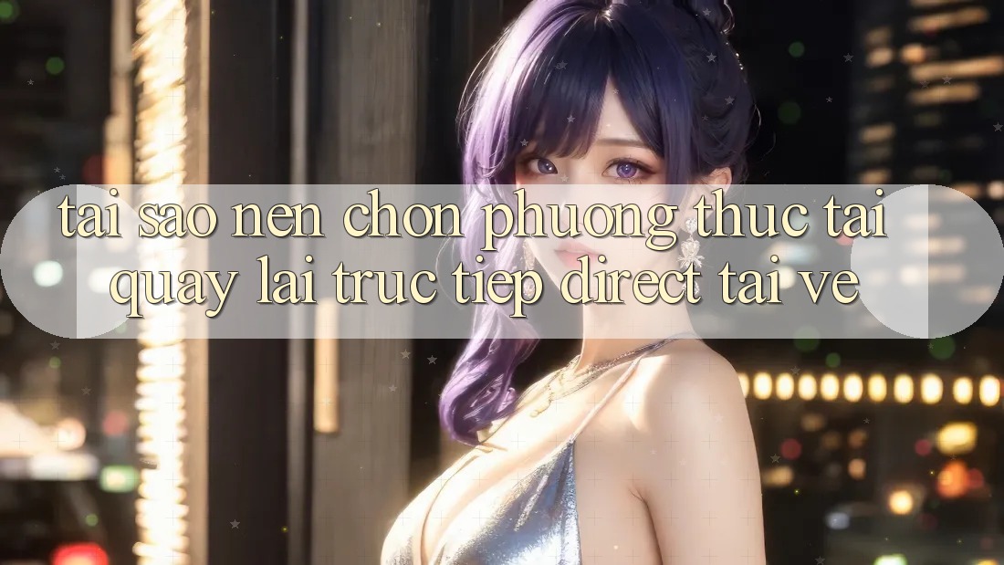 Tại sao nên chọn phương thức Tải quay lại Trực Tiếp (Direct Tải về)? Tại sao nên chọn phương thức Tải quay lại Trực Tiếp (Direct Tải về)?