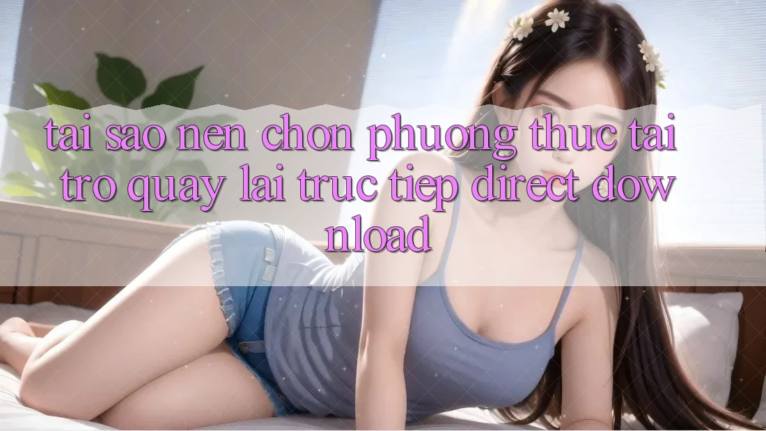 Tại sao nên chọn phương thức Tải trở quay lại Trực Tiếp (Direct Download)?