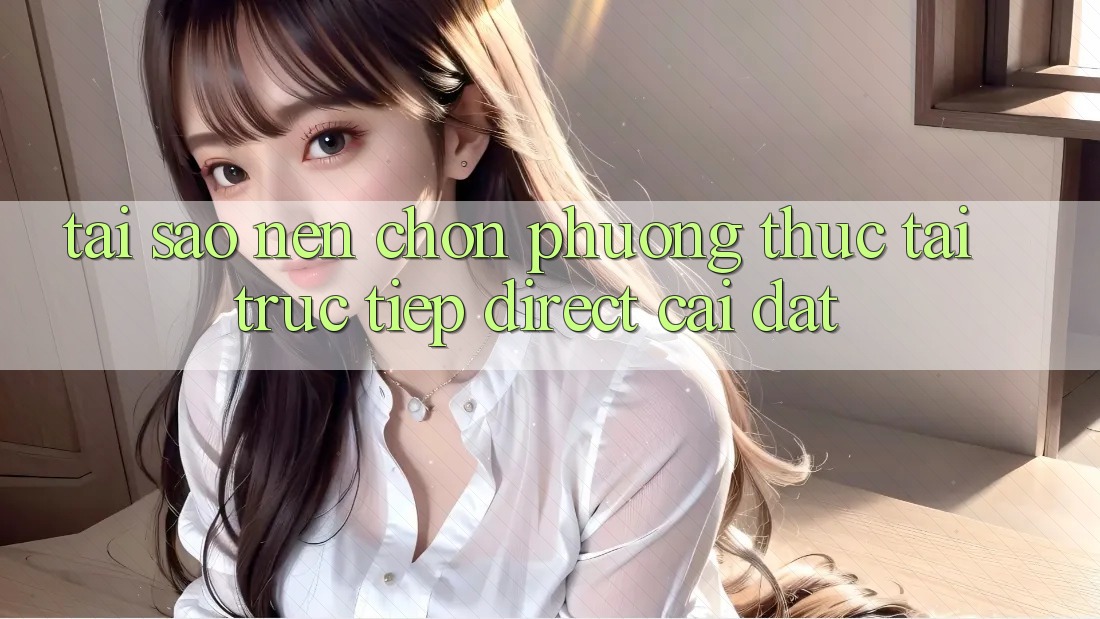 Tại sao nên chọn phương thức Tải Trực Tiếp (Direct Cài đặt)? Tại sao nên chọn phương thức Tải Trực Tiếp (Direct Cài đặt)?