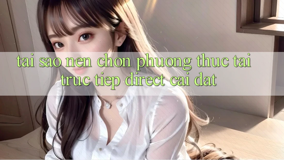 Tại sao nên chọn phương thức Tải Trực Tiếp (Direct Cài đặt)? Tại sao nên chọn phương thức Tải Trực Tiếp (Direct Cài đặt)?
