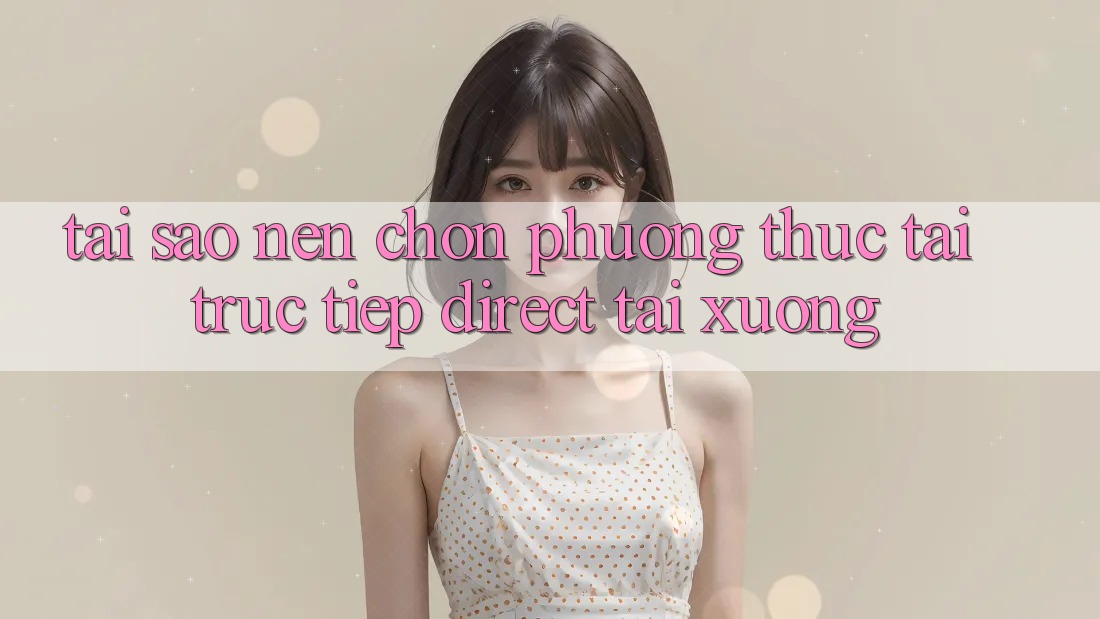 Tại sao nên chọn phương thức Tải Trực Tiếp (Direct Tải xuống)? Tại sao nên chọn phương thức Tải Trực Tiếp (Direct Tải xuống)?