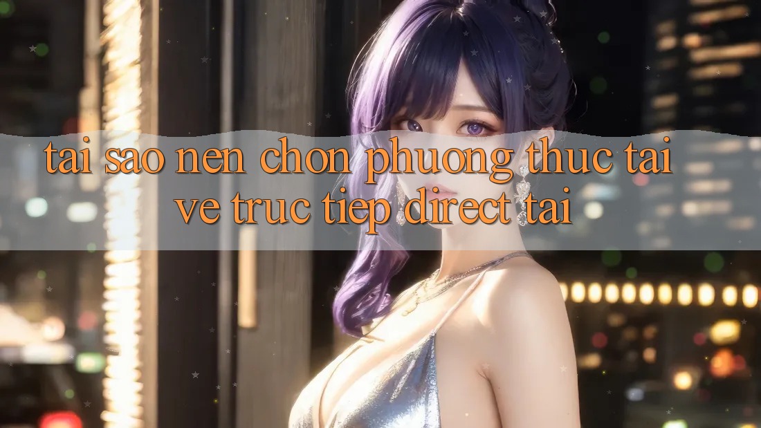 Tại sao nên chọn phương thức Tải về Trực Tiếp (Direct Tải)? Tại sao nên chọn phương thức Tải về Trực Tiếp (Direct Tải)?