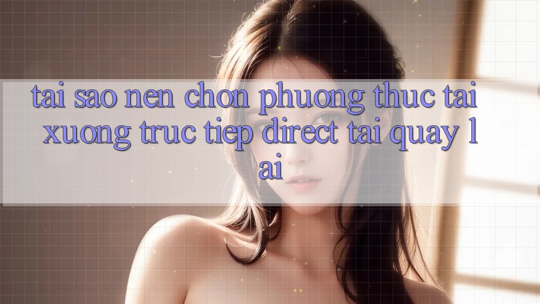 Tại sao nên chọn phương thức Tải xuống Trực Tiếp (Direct Tải quay lại)? Tại sao nên chọn phương thức Tải xuống Trực Tiếp (Direct Tải quay lại)?