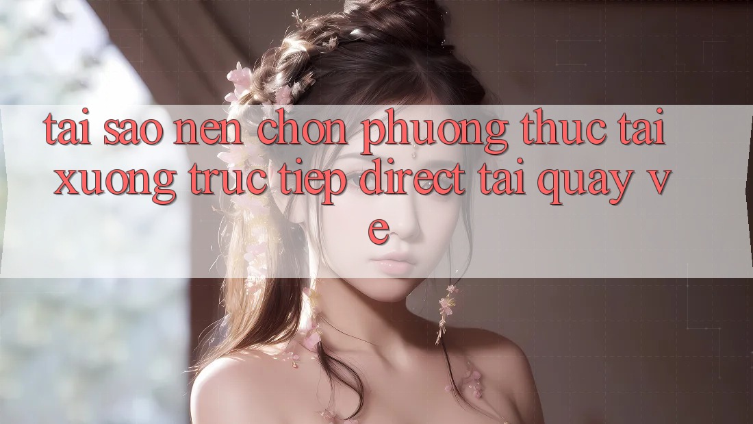 Tại sao nên chọn phương thức Tải xuống Trực Tiếp (Direct Tải quay về)?