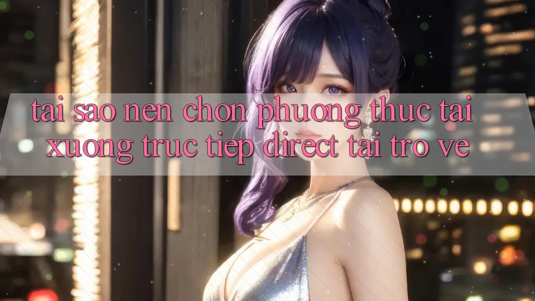 Tại sao nên chọn phương thức Tải xuống Trực Tiếp (Direct Tải trở về)?