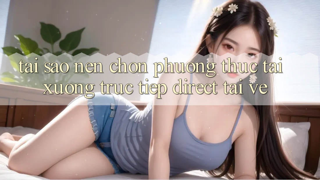Tại sao nên chọn phương thức Tải xuống Trực Tiếp (Direct Tải về)? Tại sao nên chọn phương thức Tải xuống Trực Tiếp (Direct Tải về)?