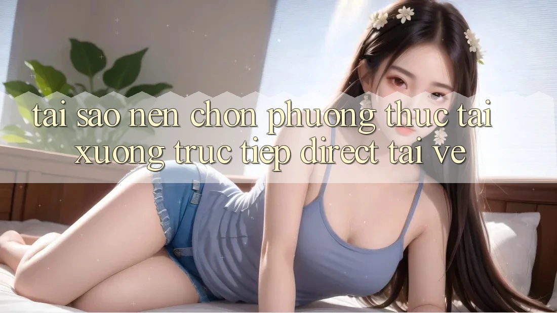 Tại sao nên chọn phương thức Tải xuống Trực Tiếp (Direct Tải về)?