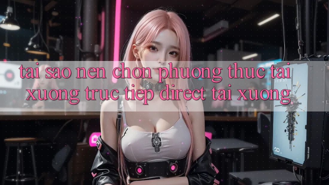 Tại sao nên chọn phương thức Tải xuống Trực Tiếp (Direct Tải xuống)?